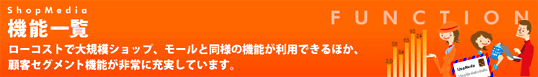 機能一覧　ローコストで大規模ショップ、モールとの同様の機能が利用できるほか、顧客セグメント機能が非常に充実しています。