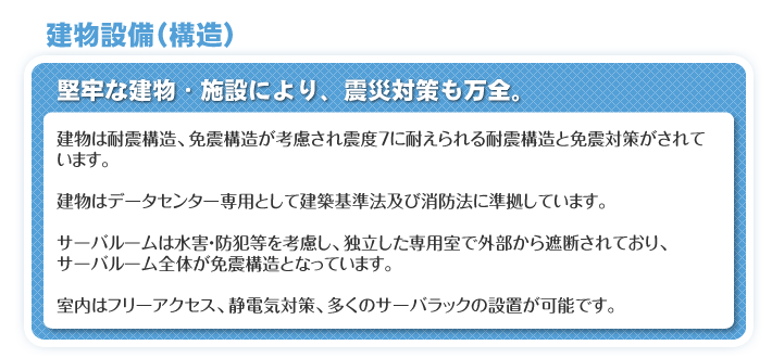 建物設備（構造）　堅牢な建物・施設により、震災対策も万全。　建物は耐震構造、免震構造が考慮され震度7に耐えられる耐震構造と免震対策がされています。　建物はデータセンター専用として建築基準法及び消防法に準拠しています。　サーバルームは水害・防犯等を考慮し、独立した専用室で外部から遮断されており、サーバルーム全体が免震構造となっています。　室内はフリーアクセス、静電気対策、多くのサーバラックの設置が可能です。